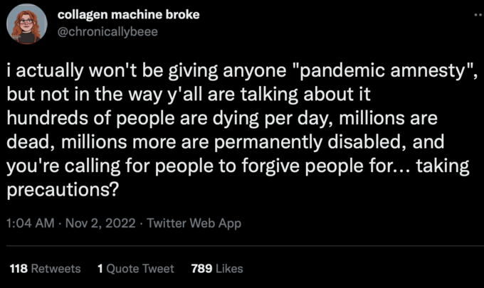 collagen machine broke @chronicallybeee i actually won't be giving anyone "pandemic amnesty", but not in the way y'all are talking about it hundreds of people are dying per day, millions are dead, millions more are permanently disabled, and you're calling for people to forgive people for... taking precautions? 1:04 AM Nov 2, 2022 Twitter Web App 118 Retweets 1 Quote Tweet 789 Likes Font