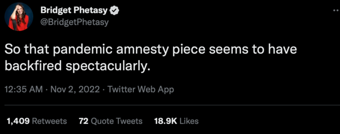 Bridget Phetasy @BridgetPhetasy So that pandemic amnesty piece seems to have backfired spectacularly. 12:35 AM Nov 2, 2022. Twitter Web App 1,409 Retweets 72 Quote Tweets 18.9K Likes Font Sky