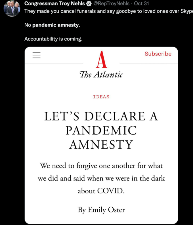 Congressman Troy Nehls @RepTroyNehls. Oct 31 They made you cancel funerals and say goodbye to loved ones over Skype No pandemic amnesty. Accountability is coming. A The Atlantic IDEAS Subscribe LET'S DECLARE A PANDEMIC AMNESTY We need to forgive one another for what we did and said when we were in the dark about COVID. By Emily Oster Font