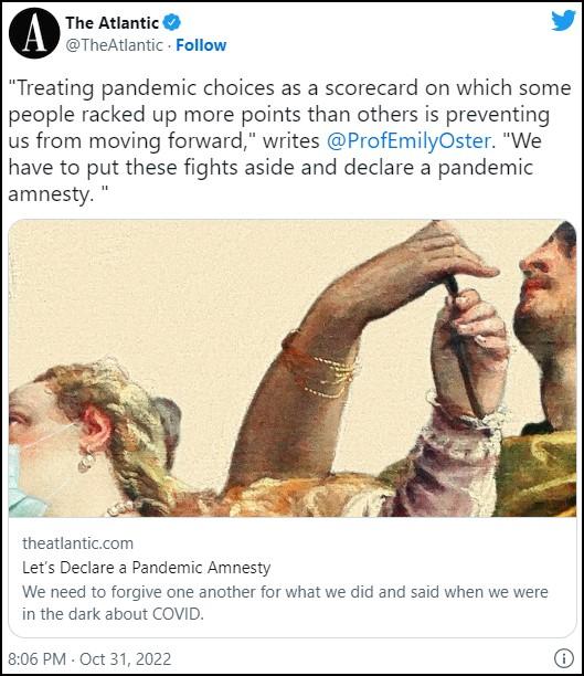 A The Atlantic @TheAtlantic - Follow "Treating pandemic choices as a scorecard on which some people racked up more points than others is preventing us from moving forward," writes @ProfEmilyOster. "We have to put these fights aside and declare a pandemic amnesty. theatlantic.com Let's Declare a Pandemic Amnesty We need to forgive one another for what we did and said when we were in the dark about COVID. 8:06 PM Oct 31, 2022 Hand Human Human body Jaw Organism Gesture Font Finger Adaptation Screenshot