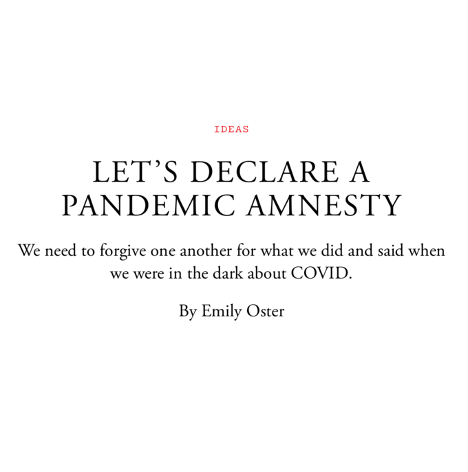 IDEAS LET'S DECLARE A PANDEMIC AMNESTY We need to forgive one another for what we did and said when we were in the dark about COVID. By Emily Oster Font