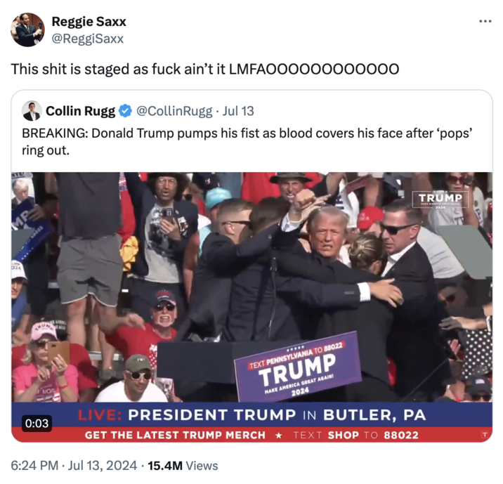 Reggie Saxx @ReggiSaxx This s--- is staged as f--- ain't it LMFAOOOOO00000000 Collin Rugg @Collin Rugg⚫ Jul 13 BREAKING: Donald Trump pumps his fist as blood covers his face after 'pops' ring out. MP 024 TRUMP 2024 0:03 MOR **** TEXT PENNSYLVANIA TO 88022 TRUMP MAKE AMERICA GREAT AGAIN! 2024 LIVE: PRESIDENT TRUMP IN BUTLER, PA GET THE LATEST TRUMP MERCH ⭑ TEXT SHOP TO 88022 6:24 PM Jul 13, 2024 15.4M Views T ...