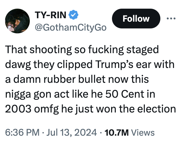 TY-RIN @GothamCityGo Follow That shooting so f------ staged dawg they clipped Trump's ear with a damn rubber bullet now this n---- gon act like he 50 Cent in 2003 omfg he just won the election • 6:36 PM ⚫ Jul 13, 2024 10.7M Views •