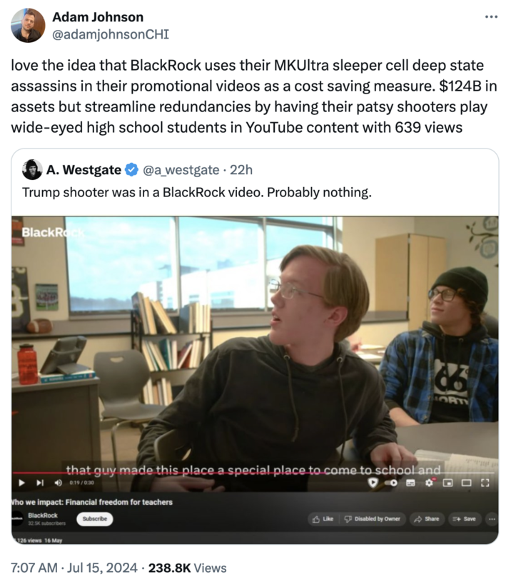 Adam Johnson @adamjohnsonCHI love the idea that BlackRock uses their MKUltra sleeper cell deep state assassins in their promotional videos as a cost saving measure. $124B in assets but streamline redundancies by having their patsy shooters play wide-eyed high school students in YouTube content with 639 views A. Westgate @a_westgate ⚫ 22h Trump shooter was in a BlackRock video. Probably nothing. BlackRock МИ 86 ORT that guy made this place a special place to come to school and 0:19/0:30 Who we impact: Financial freedom for teachers BlackRock 32.5K subscribers 126 views 16 May Subscribe 7:07 AM ⚫ Jul 15, 2024 238.8K Views Like Disabled by Owner Share +Save