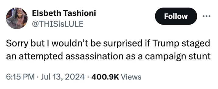 Elsbeth Tashioni @THISISLULE Follow Sorry but I wouldn't be surprised if Trump staged an attempted assassination as a campaign stunt • 6:15 PM ⚫ Jul 13, 2024 400.9K Views